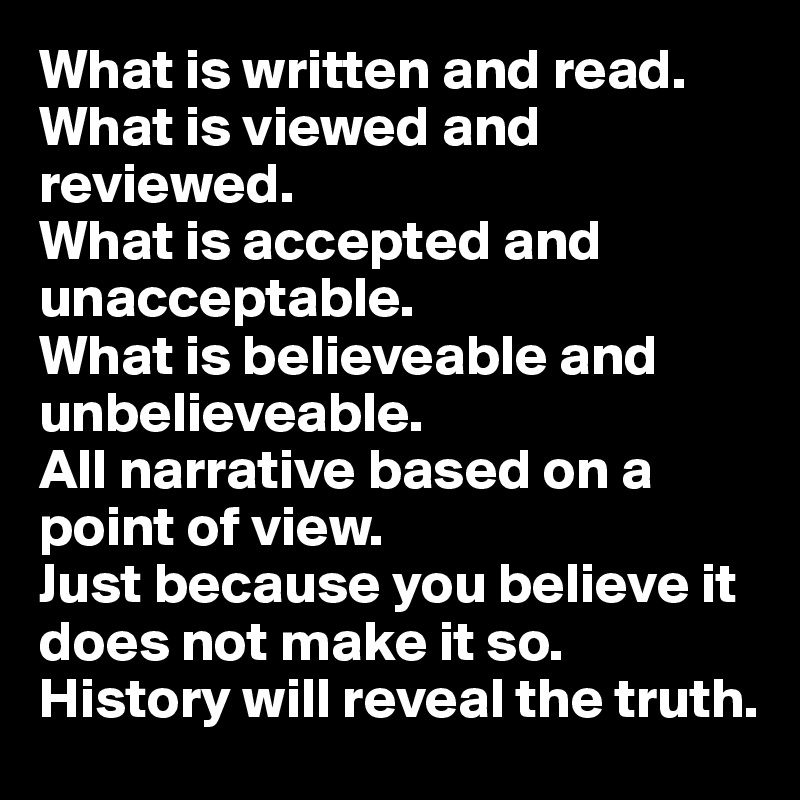 What is written and read.
What is viewed and reviewed.
What is accepted and unacceptable.
What is believeable and unbelieveable.
All narrative based on a point of view.
Just because you believe it does not make it so. History will reveal the truth.