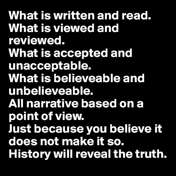 What is written and read.
What is viewed and reviewed.
What is accepted and unacceptable.
What is believeable and unbelieveable.
All narrative based on a point of view.
Just because you believe it does not make it so. History will reveal the truth.