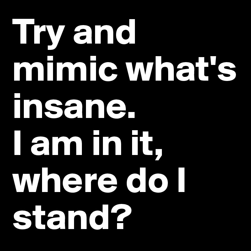 Try and mimic what's insane. 
I am in it, where do I stand? 