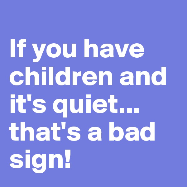 
If you have children and it's quiet...
that's a bad sign!