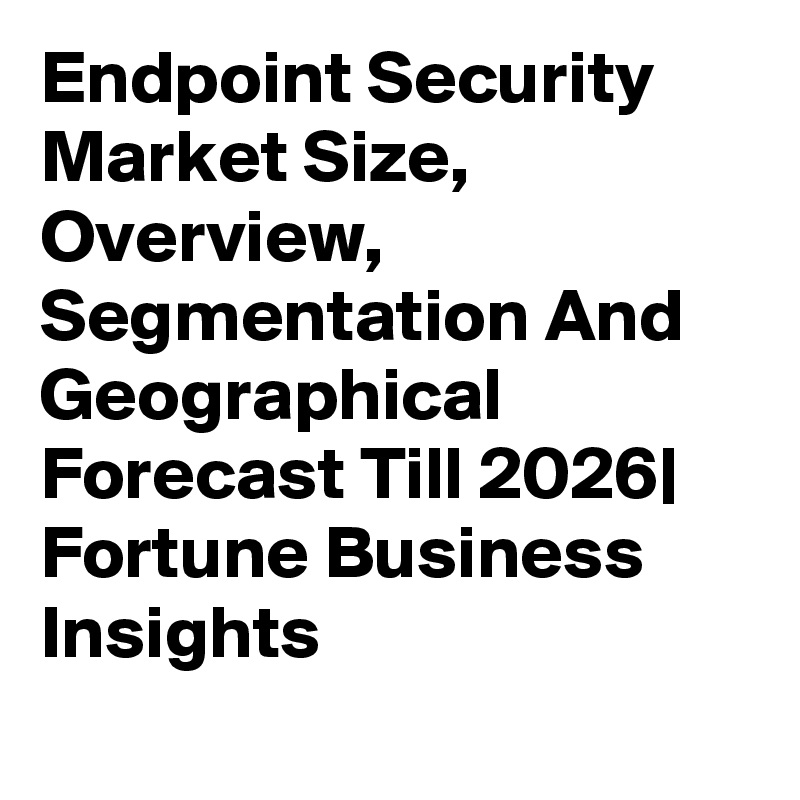 Endpoint Security Market Size, Overview, Segmentation And Geographical Forecast Till 2026| Fortune Business Insights
