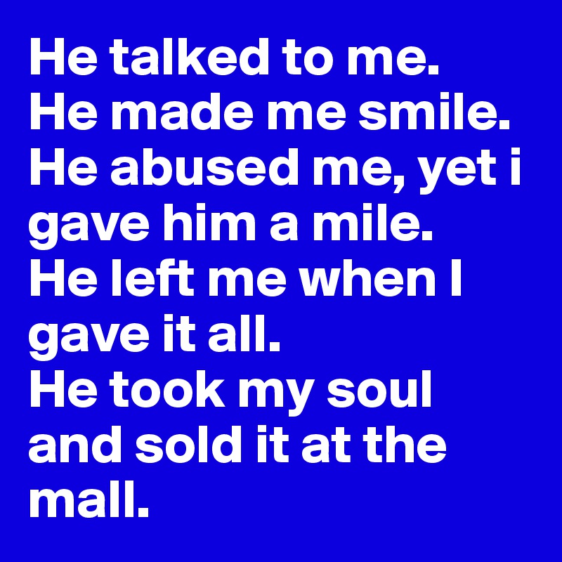 He talked to me. 
He made me smile. 
He abused me, yet i gave him a mile. 
He left me when I gave it all. 
He took my soul and sold it at the mall. 