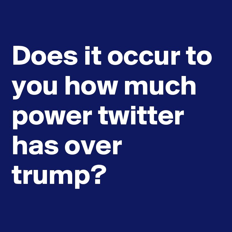 
Does it occur to you how much power twitter has over trump?
 