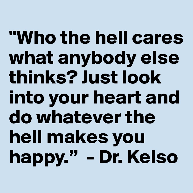 
"Who the hell cares what anybody else thinks? Just look into your heart and do whatever the hell makes you happy.”  - Dr. Kelso