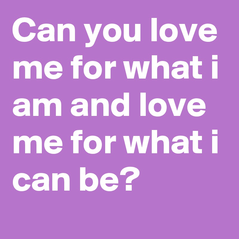 Can you love me for what i am and love me for what i can be?