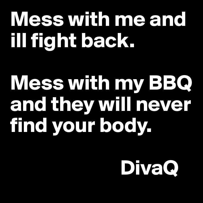 Mess with me and ill fight back. 

Mess with my BBQ and they will never find your body. 

                          DivaQ