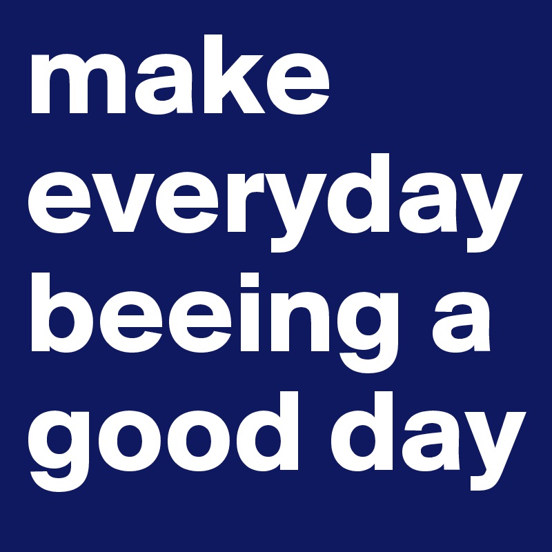 make everyday beeing a good day 