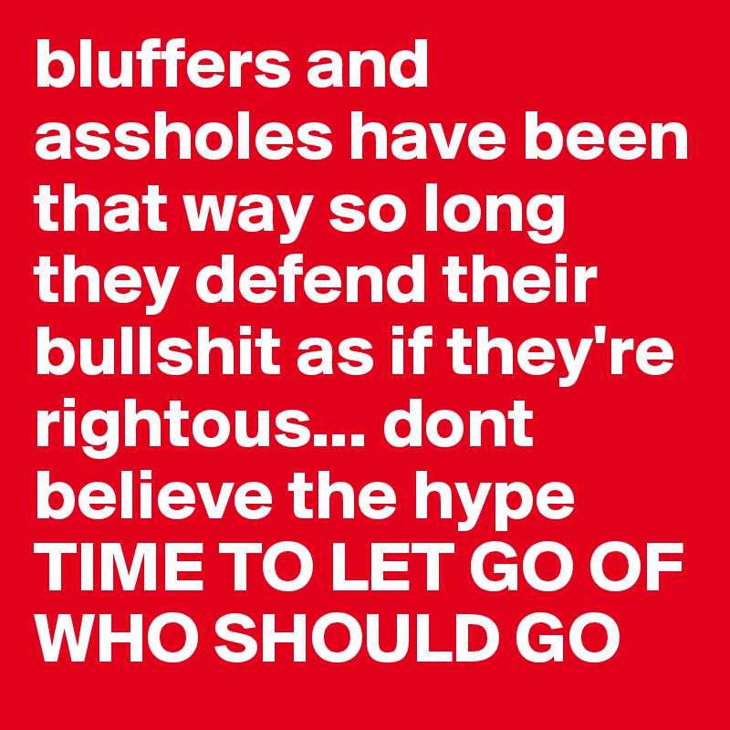 bluffers and assholes have been that way so long they defend their bullshit as if they're  rightous... dont believe the hype TIME TO LET GO OF WHO SHOULD GO 