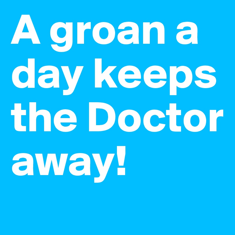 A groan a day keeps the Doctor away!