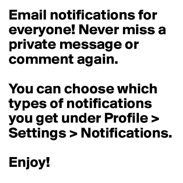 Email notifications for everyone! Never miss a private message or comment again.

You can choose which types of notifications you get under Profile > Settings > Notifications.

Enjoy!