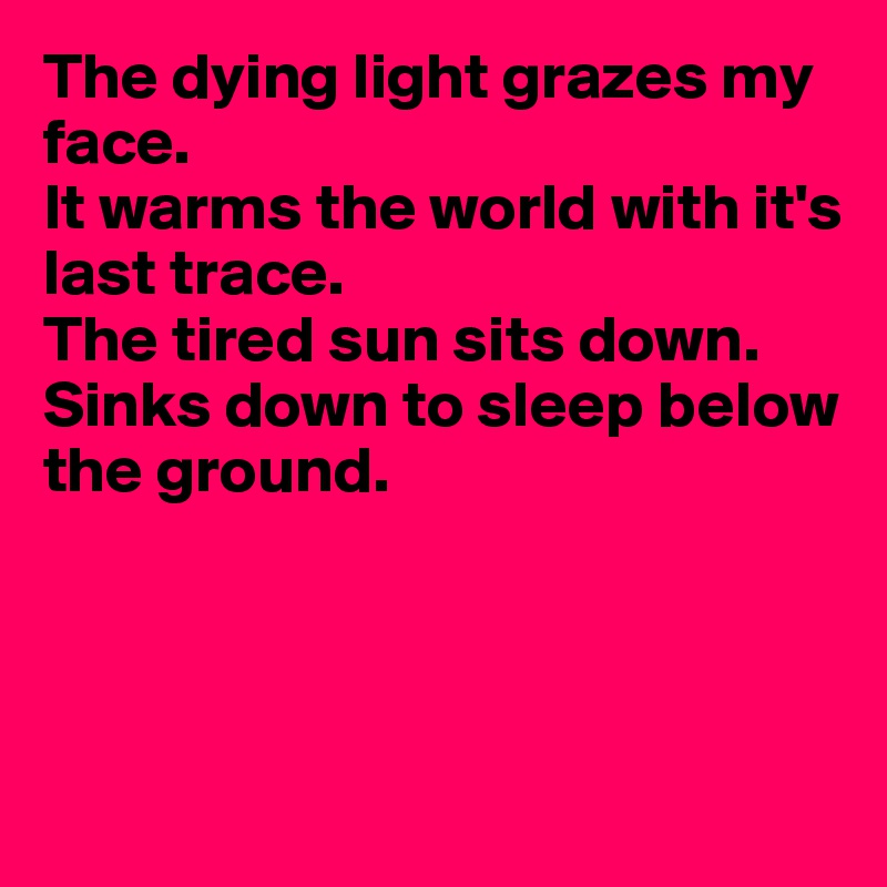 The dying light grazes my face.
It warms the world with it's 
last trace.
The tired sun sits down.
Sinks down to sleep below  
the ground.




