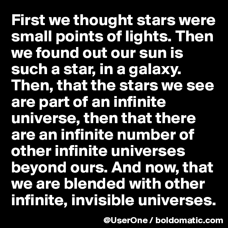 First we thought stars were small points of lights. Then we found out our sun is such a star, in a galaxy. Then, that the stars we see are part of an infinite universe, then that there are an infinite number of other infinite universes beyond ours. And now, that we are blended with other infinite, invisible universes.