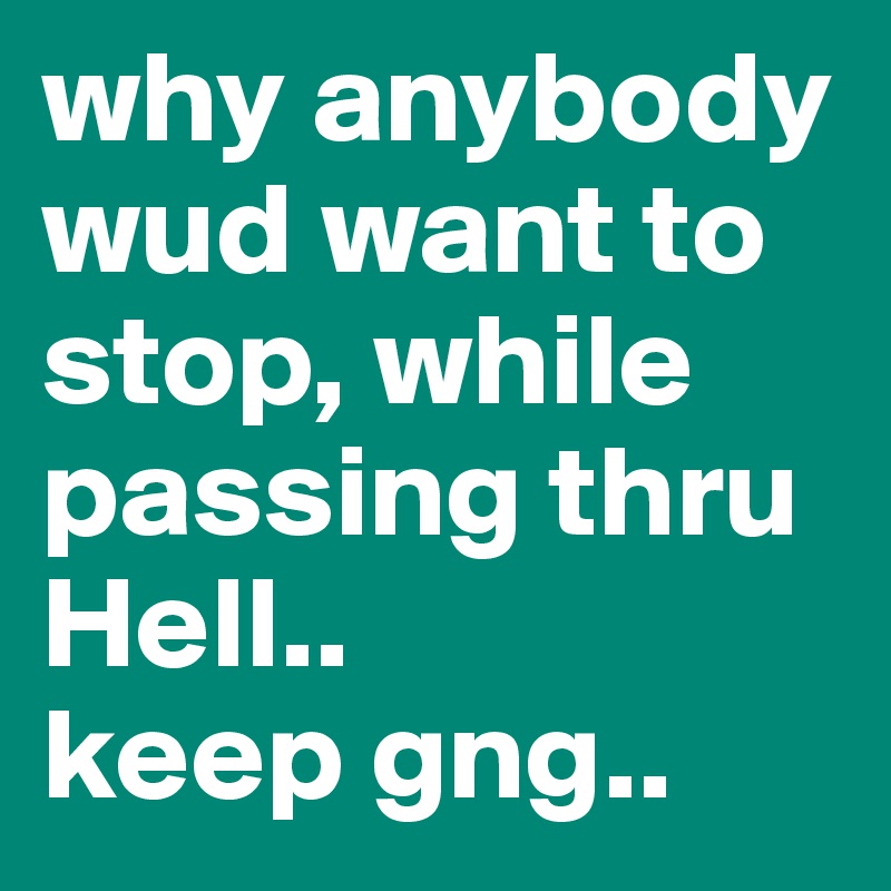 why anybody wud want to stop, while passing thru Hell..
keep gng..