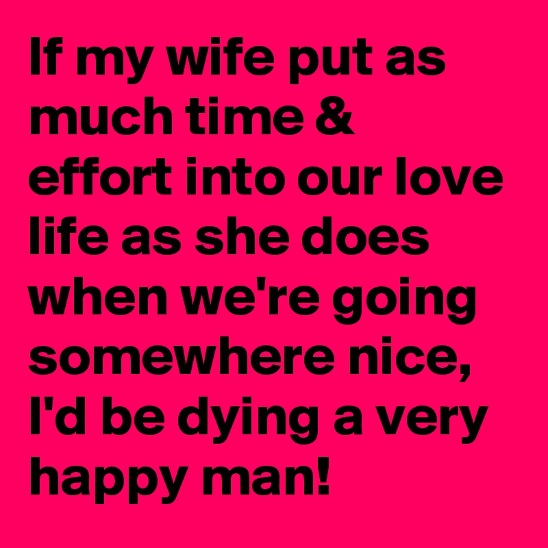 If my wife put as much time & effort into our love life as she does when we're going somewhere nice, I'd be dying a very happy man! 