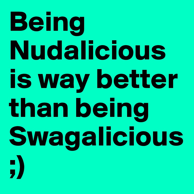 Being Nudalicious is way better than being Swagalicious ;)