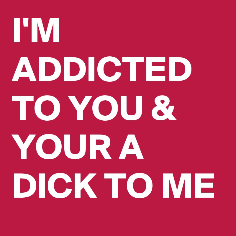 I'M ADDICTED TO YOU & YOUR A DICK TO ME