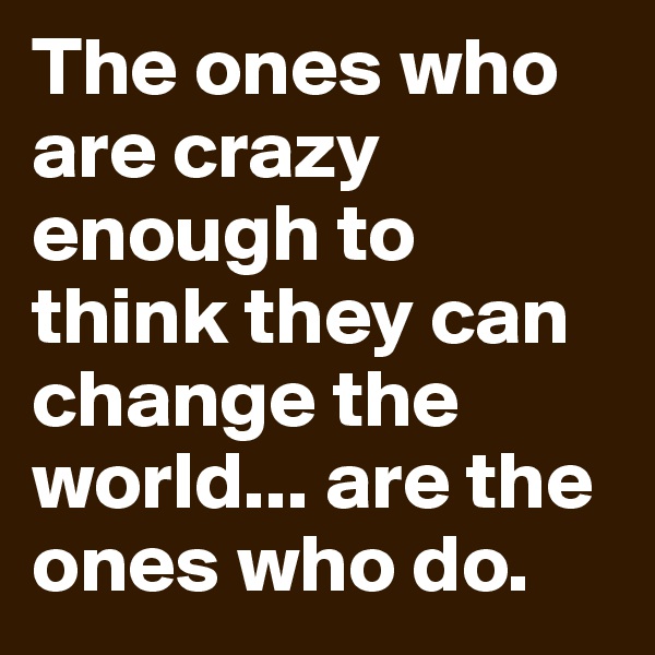 The ones who are crazy enough to think they can change the world... are the ones who do. 