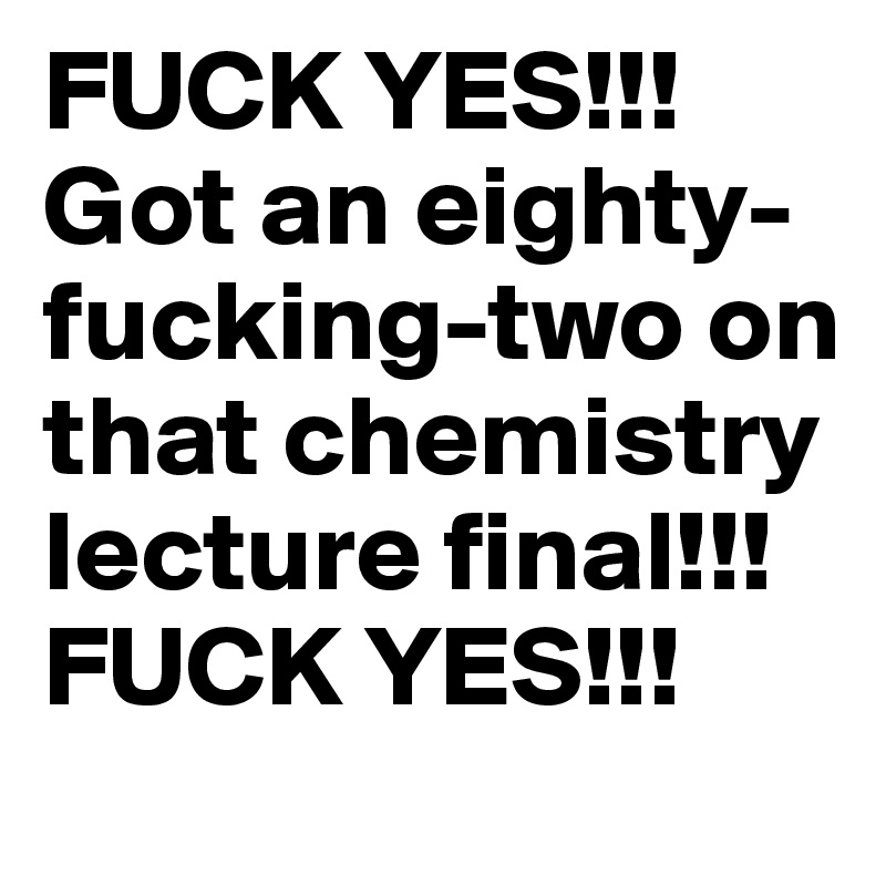 FUCK YES!!! Got an eighty-fucking-two on that chemistry lecture final!!! FUCK YES!!! 
