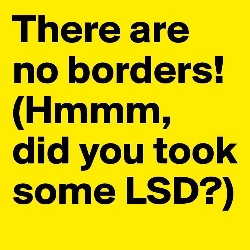 There are no borders! (Hmmm, did you took some LSD?)