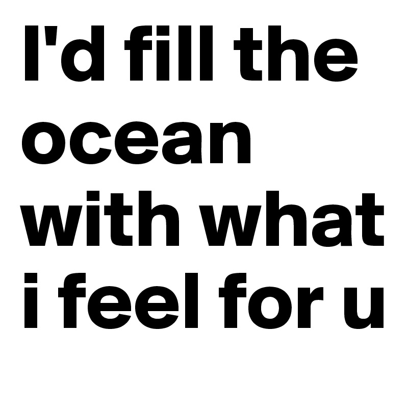 I'd fill the ocean with what i feel for u 