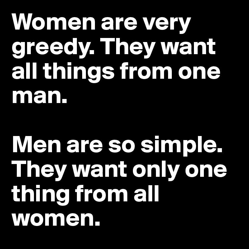 Women are very greedy. They want all things from one man. 

Men are so simple. They want only one thing from all women.