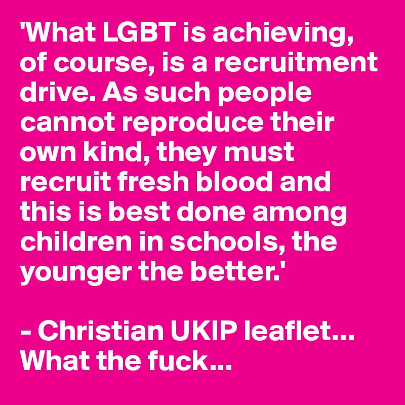 'What LGBT is achieving, of course, is a recruitment drive. As such people cannot reproduce their own kind, they must recruit fresh blood and this is best done among children in schools, the younger the better.'

- Christian UKIP leaflet... What the fuck...