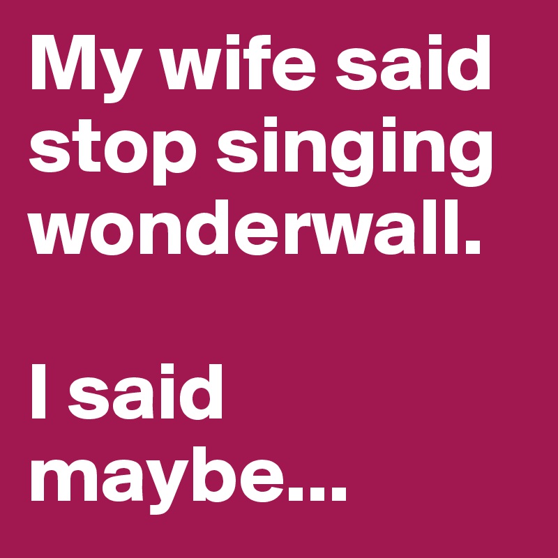 My wife said stop singing wonderwall.

I said maybe...