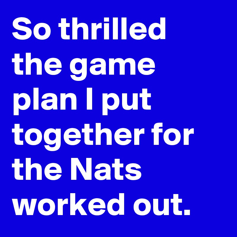 So thrilled the game plan I put together for the Nats worked out.