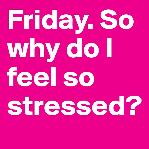Friday. So why do I feel so stressed?
