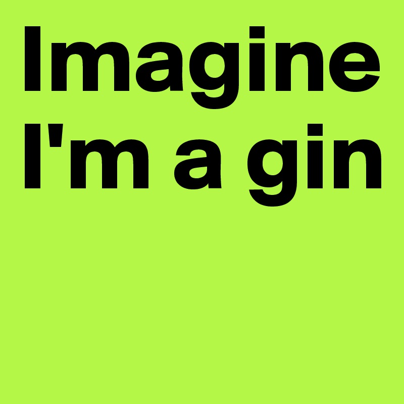 Imagine
I'm a gin
