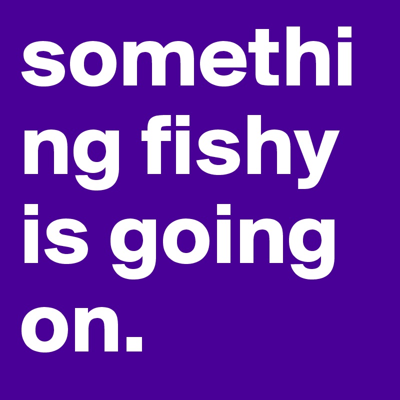 something fishy is going on. 