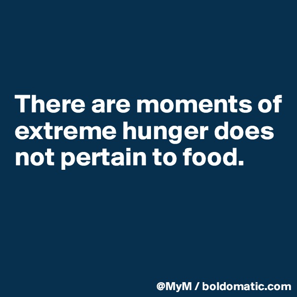 


There are moments of extreme hunger does not pertain to food.


