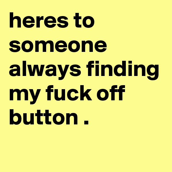 heres to
someone always finding my fuck off button .
