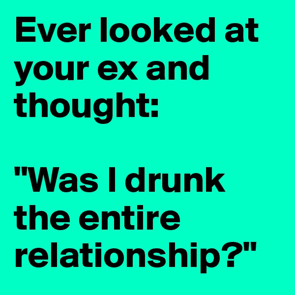 Ever looked at your ex and thought: 

"Was I drunk the entire relationship?"