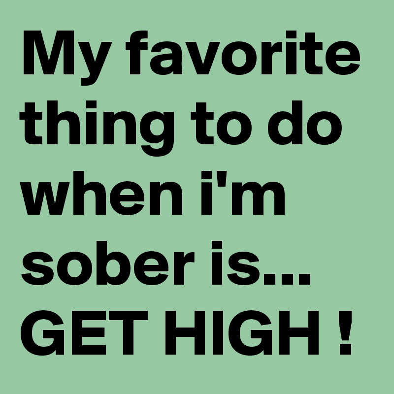 My favorite thing to do when i'm sober is...
GET HIGH !