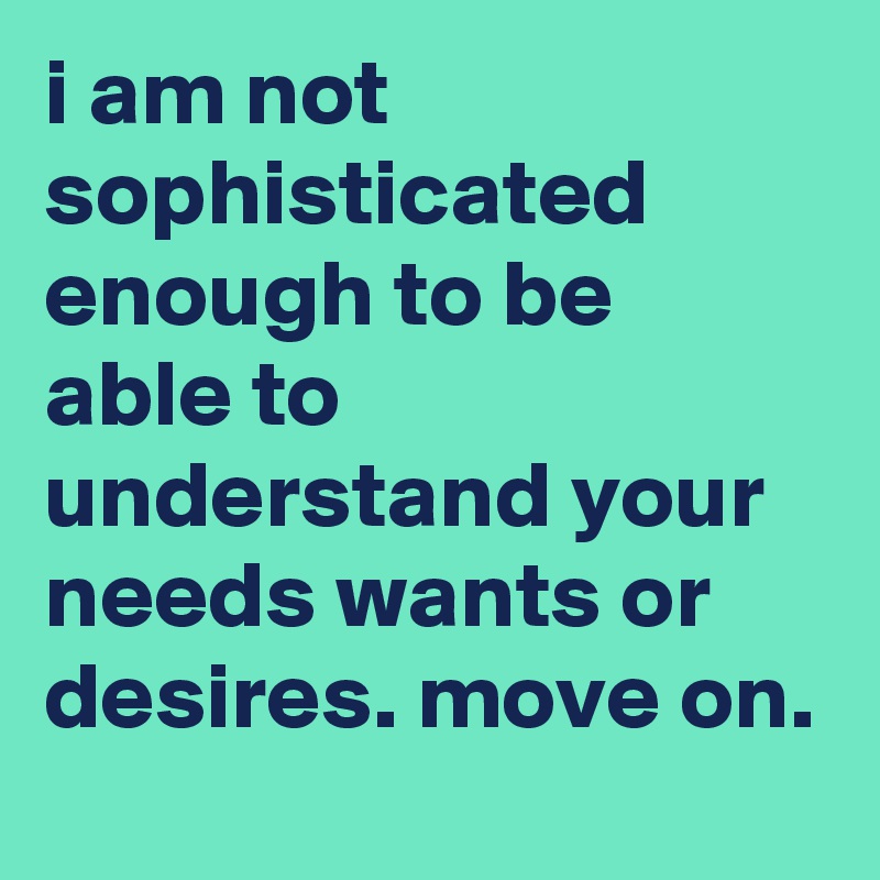 i am not sophisticated enough to be able to understand your needs wants or desires. move on. 