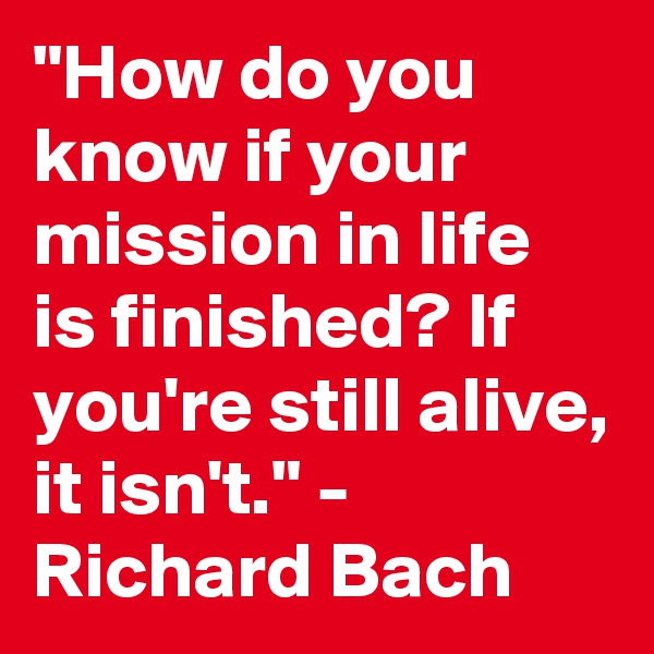 "How do you know if your mission in life is finished? If you're still alive, it isn't." - Richard Bach 