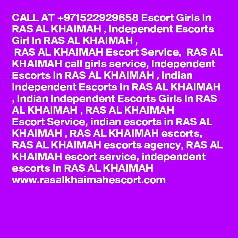 CALL AT +971522929658 Escort Girls In RAS AL KHAIMAH , Independent Escorts Girl In RAS AL KHAIMAH ,
 RAS AL KHAIMAH Escort Service,  RAS AL KHAIMAH call girls service, Independent Escorts In RAS AL KHAIMAH , Indian
Independent Escorts In RAS AL KHAIMAH , Indian Independent Escorts Girls In RAS AL KHAIMAH , RAS AL KHAIMAH 
Escort Service, indian escorts in RAS AL KHAIMAH , RAS AL KHAIMAH escorts,  RAS AL KHAIMAH escorts agency, RAS AL KHAIMAH escort service, independent escorts in RAS AL KHAIMAH 
www.rasalkhaimahescort.com
