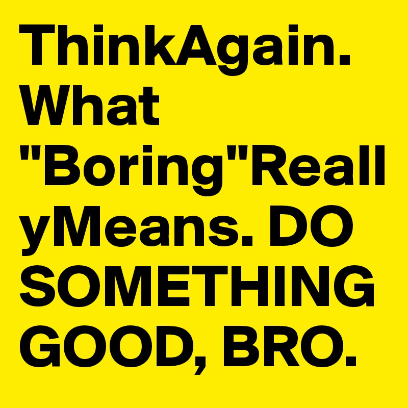 ThinkAgain.What "Boring"ReallyMeans. DO SOMETHING GOOD, BRO.