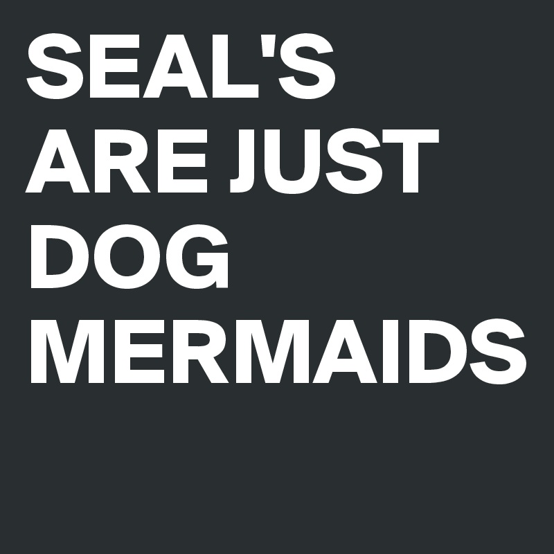 SEAL'S ARE JUST DOG MERMAIDS
