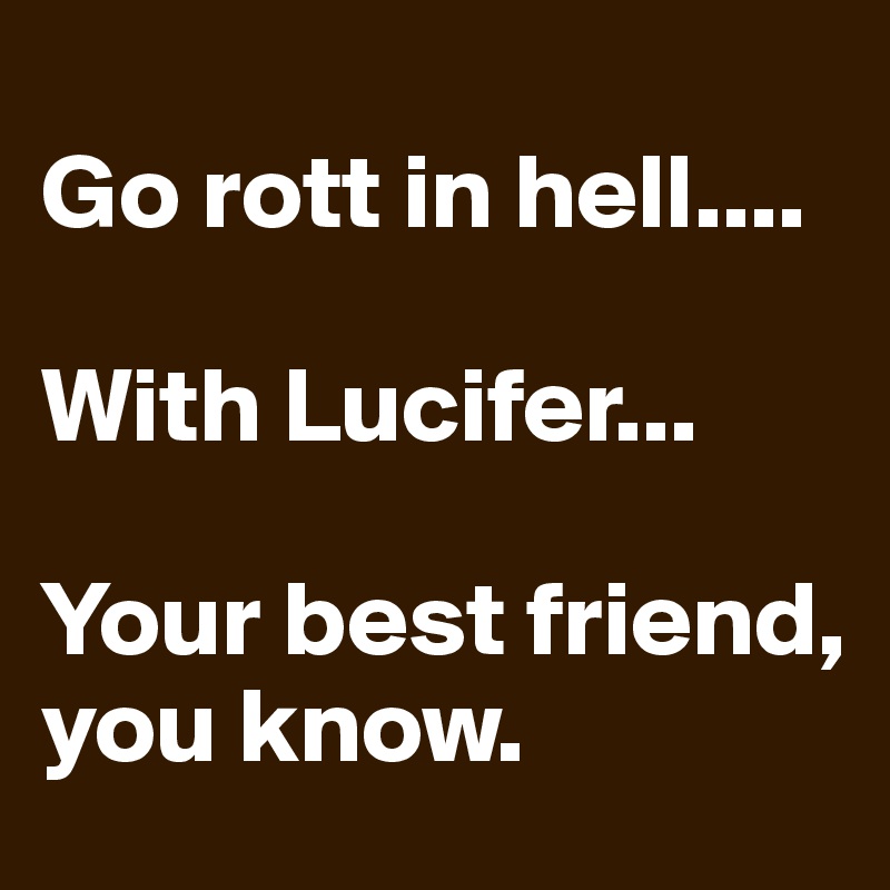 
Go rott in hell....

With Lucifer...

Your best friend, you know. 