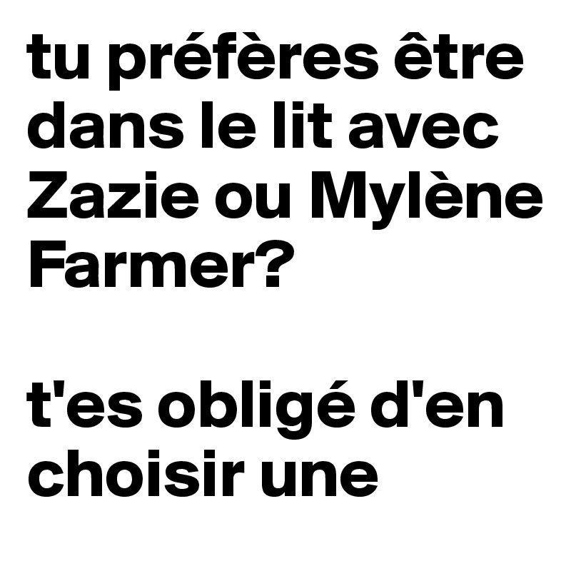 tu préfères être dans le lit avec Zazie ou Mylène Farmer? 

t'es obligé d'en choisir une 