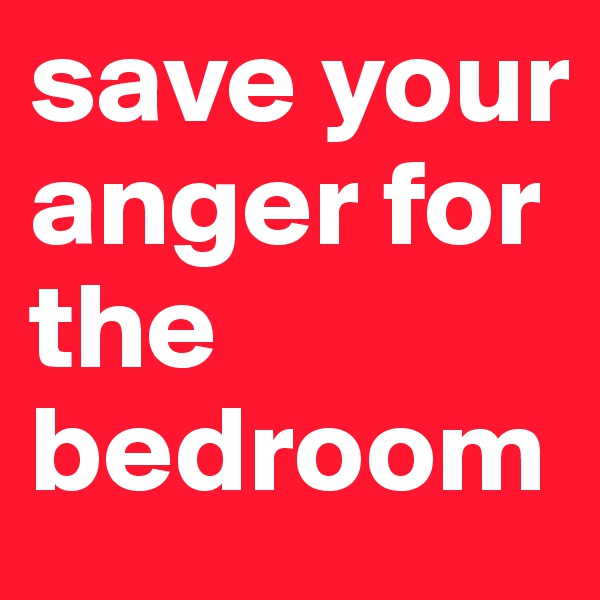 save your anger for the bedroom