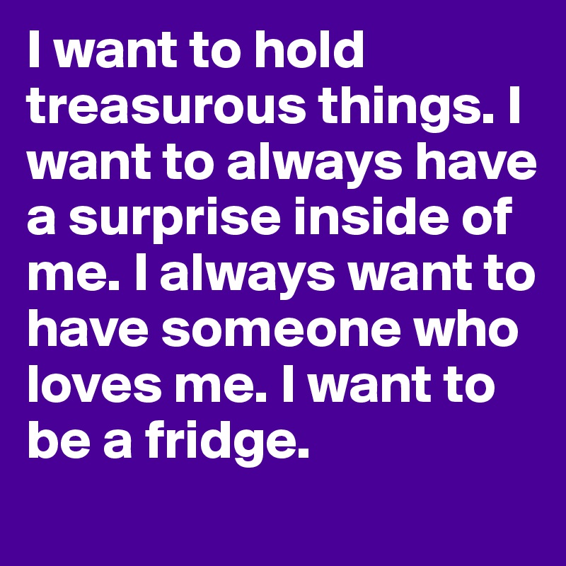 I want to hold treasurous things. I want to always have a surprise inside of me. I always want to have someone who loves me. I want to be a fridge. 
