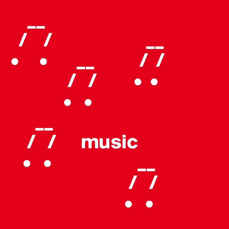     __
  /    /                       __
•     •       __           /  /
              /   /         •  •
             •   • 
      __        
    /   /      music
   •   •                     __
                             /   /
                            •   •