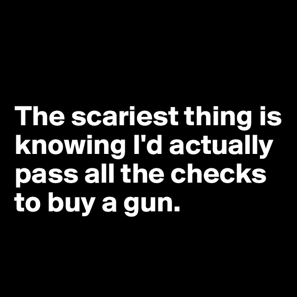 


The scariest thing is knowing I'd actually pass all the checks to buy a gun. 

 
