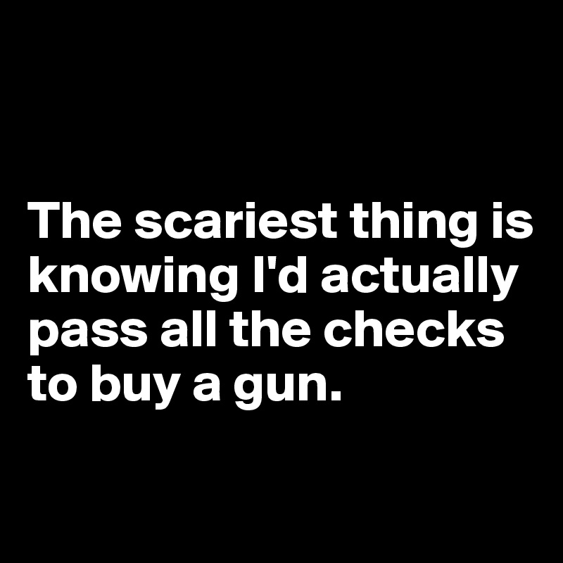 


The scariest thing is knowing I'd actually pass all the checks to buy a gun. 

 