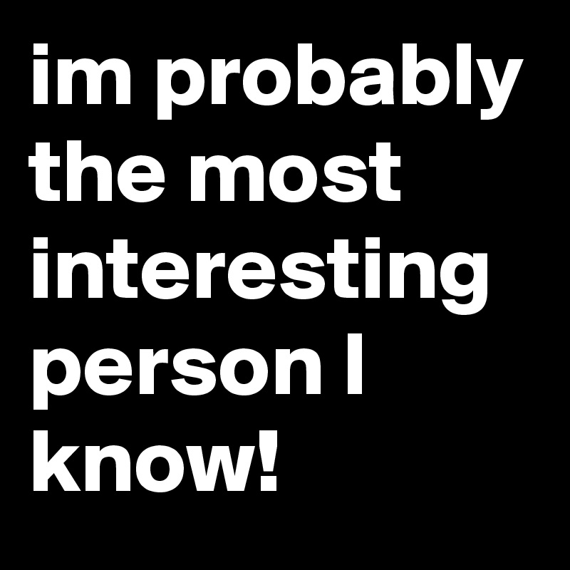 im probably
the most interesting person I know!