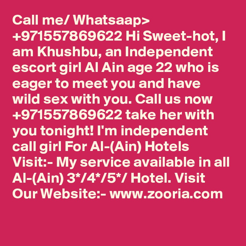 Call me/ Whatsaap> +971557869622 Hi Sweet-hot, I am Khushbu, an Independent escort girl Al Ain age 22 who is eager to meet you and have wild sex with you. Call us now +971557869622 take her with you tonight! I'm independent call girl For Al-(Ain) Hotels Visit:- My service available in all Al-(Ain) 3*/4*/5*/ Hotel. Visit Our Website:- www.zooria.com 
