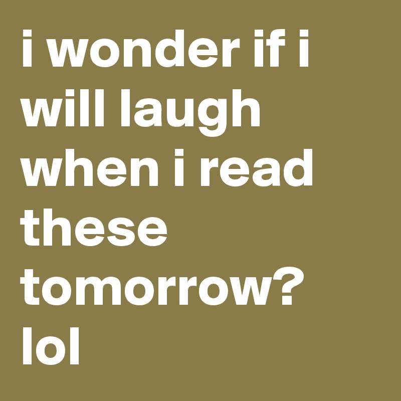 i wonder if i will laugh when i read these tomorrow? lol 